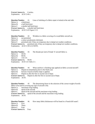 Correct Answer is. 6 inches.
Explanation. AC43 2-44 c.
Question Number. 41. Lines of stitching of a fabric repair is locked at the end with.
Option A. a hitch knot.
Option B. a half hitch knot.
Option C. a double half hitch knot.
Correct Answer is. a double half hitch knot.
Explanation. AC43 2-43 Figure 2-13.
Question Number. 42. Wrinkles in a fabric covering of a wood/fabric aircraft are.
Option A. not permitted.
Option B. a minor aerodynamic detriment.
Option C. permitted only if they are temporary due to damp/wet weather conditions.
Correct Answer is. permitted only if they are temporary due to damp/wet weather conditions.
Explanation. AC43 2-30 b (3) NOTE.
Question Number. 43. The threads per inch of Grade 'A' aircraft fabric is.
Option A. 60-64.
Option B. 80-84.
Option C. 110-115.
Correct Answer is. 80-84.
Explanation. AC43 2-6 Table 2-1.
Question Number. 44. When and how is finishing tape applied on fabric covered aircraft?.
Option A. Doped on immediately prior to the finish coat.
Option B. Sewed or laced on before dope is applied.
Option C. Doped on after the first or second coat of dope.
Correct Answer is. Doped on after the first or second coat of dope.
Explanation. AC43.
Question Number. 45. The determining factor in the selection of the correct weight of textile
fabric to be used in covering any type of aircraft is the.
Option A. maximum wing loading.
Option B. speed of the aircraft.
Option C. speed of the aircraft and the maximum wing loading.
Correct Answer is. speed of the aircraft and the maximum wing loading.
Explanation. AC43.
Question Number. 46. How many fabric thicknesses will be found in a French-fell seam?.
Option A. Five.
Option B. Three.
Option C. Four.
Correct Answer is. Four.
 
