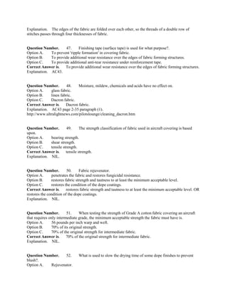 Explanation. The edges of the fabric are folded over each other, so the threads of a double row of
stitches passes through four thicknesses of fabric.
Question Number. 47. Finishing tape (surface tape) is used for what purpose?.
Option A. To prevent 'ripple formation' in covering fabric.
Option B. To provide additional wear resistance over the edges of fabric forming structures.
Option C. To provide additional anti-tear resistance under reinforcement tape.
Correct Answer is. To provide additional wear resistance over the edges of fabric forming structures.
Explanation. AC43.
Question Number. 48. Moisture, mildew, chemicals and acids have no effect on.
Option A. glass fabric.
Option B. linen fabric.
Option C. Dacron fabric.
Correct Answer is. Dacron fabric.
Explanation. AC43 page 2-35 paragraph (1).
http://www.ultralightnews.com/pilotslounge/cleaning_dacron.htm
Question Number. 49. The strength classification of fabric used in aircraft covering is based
upon.
Option A. bearing strength.
Option B. shear strength.
Option C. tensile strength.
Correct Answer is. tensile strength.
Explanation. NIL.
Question Number. 50. Fabric rejuvenator.
Option A. penetrates the fabric and restores fungicidal resistance.
Option B. restores fabric strength and tautness to at least the minimum acceptable level.
Option C. restores the condition of the dope coatings.
Correct Answer is. restores fabric strength and tautness to at least the minimum acceptable level. OR
restores the condition of the dope coatings.
Explanation. NIL.
Question Number. 51. When testing the strength of Grade A cotton fabric covering an aircraft
that requires only intermediate grade, the minimum acceptable strength the fabric must have is.
Option A. 56 pounds per inch warp and weft.
Option B. 70% of its original strength.
Option C. 70% of the original strength for intermediate fabric.
Correct Answer is. 70% of the original strength for intermediate fabric.
Explanation. NIL.
Question Number. 52. What is used to slow the drying time of some dope finishes to prevent
blush?.
Option A. Rejuvenator.
 
