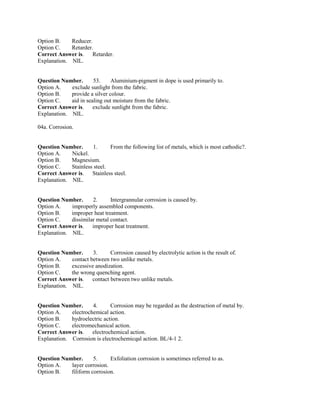 Option B. Reducer.
Option C. Retarder.
Correct Answer is. Retarder.
Explanation. NIL.
Question Number. 53. Aluminium-pigment in dope is used primarily to.
Option A. exclude sunlight from the fabric.
Option B. provide a silver colour.
Option C. aid in sealing out moisture from the fabric.
Correct Answer is. exclude sunlight from the fabric.
Explanation. NIL.
04a. Corrosion.
Question Number. 1. From the following list of metals, which is most cathodic?.
Option A. Nickel.
Option B. Magnesium.
Option C. Stainless steel.
Correct Answer is. Stainless steel.
Explanation. NIL.
Question Number. 2. Intergrannular corrosion is caused by.
Option A. improperly assembled components.
Option B. improper heat treatment.
Option C. dissimilar metal contact.
Correct Answer is. improper heat treatment.
Explanation. NIL.
Question Number. 3. Corrosion caused by electrolytic action is the result of.
Option A. contact between two unlike metals.
Option B. excessive anodization.
Option C. the wrong quenching agent.
Correct Answer is. contact between two unlike metals.
Explanation. NIL.
Question Number. 4. Corrosion may be regarded as the destruction of metal by.
Option A. electrochemical action.
Option B. hydroelectric action.
Option C. electromechanical action.
Correct Answer is. electrochemical action.
Explanation. Corrosion is electrochemicqal action. BL/4-1 2.
Question Number. 5. Exfoliation corrosion is sometimes referred to as.
Option A. layer corrosion.
Option B. filiform corrosion.
 