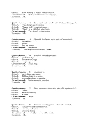Option C. Form internally to produce surface corrosion.
Correct Answer is. Radiate from the corner or sharp edges.
Explanation. NIL.
Question Number. 18. Some metals are inherently stable. What does this suggest?.
Option A. They strongly resist corrosion.
Option B. They are highly prone to corrosion.
Option C. They try to revert to their natural state.
Correct Answer is. They strongly resist corrosion.
Explanation. NIL.
Question Number. 19. The oxide film formed on the surface of aluminium is.
Option A. non-porous.
Option B. porous.
Option C. hard and porous.
Correct Answer is. non-porous.
Explanation. That is why aluminium does not corrode.
Question Number. 20. Corrosion control begins at the.
Option A. production stage.
Option B. manufacturing stage.
Option C. design stage.
Correct Answer is. design stage.
Explanation. NIL.
Question Number. 21. Aluminium is.
Option A. not resistant to corrosion.
Option B. highly resistant to corrosion.
Option C. reasonably resistant to corrosion.
Correct Answer is. highly resistant to corrosion.
Explanation. NIL.
Question Number. 22. When galvanic corrosion takes place, which part corrodes?.
Option A. Anode.
Option B. Oxide film coating.
Option C. Cathode.
Correct Answer is. Anode.
Explanation. NIL.
Question Number. 23. Corrosion caused by galvanic action is the result of.
Option A. contact between two unlike metals.
Option B. excessive anodization.
Option C. excessive etching.
Correct Answer is. contact between two unlike metals.
Explanation. NIL.
 