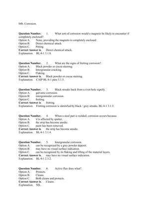 04b. Corrosion.
Question Number. 1. What sort of corrosion would a magneto be likely to encounter if
completely enclosed?.
Option A. None, providing the magneto is completely enclosed.
Option B. Direct chemical attack.
Option C. Pitting.
Correct Answer is. Direct chemical attack.
Explanation. BL/4-1 3.1.8.
Question Number. 2. What are the signs of fretting corrosion?.
Option A. Black powder or cocoa staining.
Option B. Intergranular cracking.
Option C. Flaking.
Correct Answer is. Black powder or cocoa staining.
Explanation. CAIP BL/4-1 para 3.1.5.
Question Number. 3. Black streaks back from a rivet hole signify.
Option A. galvanic corrosion.
Option B. intergrannular corrosion.
Option C. fretting.
Correct Answer is. fretting.
Explanation. Fretting corrosion is identified by black / grey streaks. BL/4-1 3.1.5.
Question Number. 4. When a steel part is welded, corrosion occurs because.
Option A. it is affected by spatter.
Option B. the strip has become anodic.
Option C. paint has been removed.
Correct Answer is. the strip has become anodic.
Explanation. BL/4-1 3.1.4.
Question Number. 5. Intergranular corrosion.
Option A. can be recognized by a grey powder deposit.
Option B. may have no visual surface indication.
Option C. can be recognized by its flaking and lifting of the material layers.
Correct Answer is. may have no visual surface indication.
Explanation. BL/4-1 2.3.2.
Question Number. 6. Active flux does what?.
Option A. Protects.
Option B. Cleans.
Option C. Both cleans and protects.
Correct Answer is. Cleans.
Explanation. NIL.
 