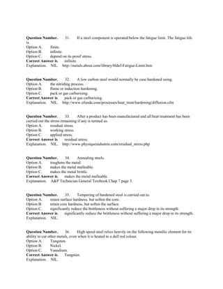 Question Number. 31. If a steel component is operated below the fatigue limit. The fatigue life
is.
Option A. finite.
Option B. infinite.
Option C. depend on its proof stress.
Correct Answer is. infinite.
Explanation. NIL. http://metals.about.com/library/bldef-Fatigue-Limit.htm
Question Number. 32. A low carbon steel would normally be case hardened using.
Option A. the nitriding process.
Option B. flame or induction hardening.
Option C. pack or gas carburising.
Correct Answer is. pack or gas carburising.
Explanation. NIL. http://www.efunda.com/processes/heat_treat/hardening/diffusion.cfm
Question Number. 33. After a product has been manufactured and all heat treatment has been
carried out the stress remaining if any is termed as.
Option A. residual stress.
Option B. working stress.
Option C. applied stress.
Correct Answer is. residual stress.
Explanation. NIL. http://www.physiqueindustrie.com/residual_stress.php
Question Number. 34. Annealing steels.
Option A. toughens the metal.
Option B. makes the metal malleable.
Option C. makes the metal brittle.
Correct Answer is. makes the metal malleable.
Explanation. A&P Technician General Textbook Chap 7 page 3.
Question Number. 35. Tempering of hardened steel is carried out to.
Option A. retain surface hardness, but soften the core.
Option B. retain core hardness, but soften the surface.
Option C. significantly reduce the brittleness without suffering a major drop in its strength.
Correct Answer is. significantly reduce the brittleness without suffering a major drop in its strength.
Explanation. NIL.
Question Number. 36. High speed steel relies heavily on the following metallic element for its
ability to cut other metals, even when it is heated to a dull red colour.
Option A. Tungsten.
Option B. Nickel.
Option C. Vanadium.
Correct Answer is. Tungsten.
Explanation. NIL.
 