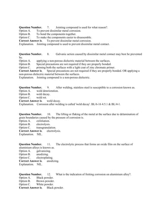 Question Number. 7. Jointing compound is used for what reason?.
Option A. To prevent dissimilar metal corrosion.
Option B. To bond the components together.
Option C. To make the components easier to disassemble.
Correct Answer is. To prevent dissimilar metal corrosion.
Explanation. Jointing compound is used to prevent dissimilar metal contact.
Question Number. 8. Galvanic action caused by dissimilar metal contact may best be prevented
by.
Option A. applying a non-porous dielectric material between the surfaces.
Option B. Special precautions are not required if they are properly bonded.
Option C. priming both the surfaces with a light coat of zinc chromate primer.
Correct Answer is. Special precautions are not required if they are properly bonded. OR applying a
non-porous dielectric material between the surfaces.
Explanation. Jointing compound is a non-porous dielectric.
Question Number. 9. After welding, stainless steel is susceptible to a corrosion known as.
Option A. weld deterioration.
Option B. weld decay.
Option C. weld rot.
Correct Answer is. weld decay.
Explanation. Corrosion after welding is called 'weld decay'. BL/6-16 4.5.1 & BL/4-1.
Question Number. 10. The lifting or flaking of the metal at the surface due to delamination of
grain boundaries caused by the pressure of corrosion is.
Option A. exfoliation.
Option B. electrolysis.
Option C. transgranulation.
Correct Answer is. electrolysis.
Explanation. NIL.
Question Number. 11. The electrolytic process that forms an oxide film on the surface of
aluminium alloys is known as.
Option A. galvanizing.
Option B. anodizing.
Option C. electroplating.
Correct Answer is. anodizing.
Explanation. NIL.
Question Number. 12. What is the indication of fretting corrosion on aluminium alloy?.
Option A. Black powder.
Option B. Brown powder.
Option C. White powder.
Correct Answer is. Black powder.
 