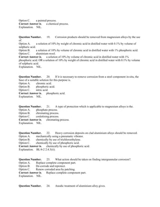 Option C. a painted process.
Correct Answer is. a chemical process.
Explanation. NIL.
Question Number. 19. Corrosion products should be removed from magnesium alloys by the use
of.
Option A. a solution of 10% by weight of chromic acid in distilled water with 0.1% by volume of
sulphuric acid.
Option B. a solution of 10% by volume of chromic acid in distilled water with 1% phosphoric acid.
Option C. aluminium wool.
Correct Answer is. a solution of 10% by volume of chromic acid in distilled water with 1%
phosphoric acid. OR a solution of 10% by weight of chromic acid in distilled water with 0.1% by volume
of sulphuric acid.
Explanation. NIL.
Question Number. 20. If it is necessary to remove corrosion from a steel component in-situ, the
base of a suitable solution for this purpose is.
Option A. chromic acid.
Option B. phosphoric acid.
Option C. nitric acid.
Correct Answer is. phosphoric acid.
Explanation. NIL.
Question Number. 21. A type of protection which is applicable to magnesium alloys is the.
Option A. phosphate process.
Option B. chromating process.
Option C. coslettising process.
Correct Answer is. chromating process.
Explanation. NIL.
Question Number. 22. Heavy corrosion deposits on clad aluminium alloys should be removed.
Option A. mechanically using a pneumatic vibrator.
Option B. chemically by use of trichloroethylene.
Option C. chemically by use of phosphoric acid.
Correct Answer is. chemically by use of phosphoric acid.
Explanation. BL/4-2 2.4.3(ii).
Question Number. 23. What action should be taken on finding intergrannular corrosion?.
Option A. Replace complete component part.
Option B. De-corrode and reprotect.
Option C. Renew corroded area by patching.
Correct Answer is. Replace complete component part.
Explanation. NIL.
Question Number. 24. Anodic treatment of aluminium alloy gives.
 