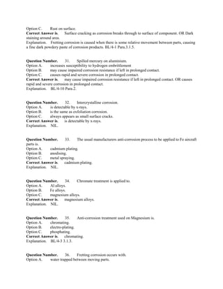 Option C. Rust on surface.
Correct Answer is. Surface cracking as corrosion breaks through to surface of component. OR Dark
staining around area.
Explanation. Fretting corrosion is caused when there is some relative movement between parts, causing
a fine dark powdery paste of corrosion products. BL/4-1 Para.3.1.5.
Question Number. 31. Spilled mercury on aluminium.
Option A. increases susceptibility to hydrogen embrittlement
Option B. may cause impaired corrosion resistance if left in prolonged contact.
Option C. causes rapid and severe corrosion in prolonged contact.
Correct Answer is. may cause impaired corrosion resistance if left in prolonged contact. OR causes
rapid and severe corrosion in prolonged contact.
Explanation. BL/4-10 Para.2.
Question Number. 32. Intercrystalline corrosion.
Option A. is detectable by x-rays.
Option B. is the same as exfoliation corrosion.
Option C. always appears as small surface cracks.
Correct Answer is. is detectable by x-rays.
Explanation. NIL.
Question Number. 33. The usual manufacturers anti-corrosion process to be applied to Fe aircraft
parts is.
Option A. cadmium plating.
Option B. anodising.
Option C. metal spraying.
Correct Answer is. cadmium plating.
Explanation. NIL.
Question Number. 34. Chromate treatment is applied to.
Option A. Al alloys.
Option B. Fe alloys.
Option C. magnesium alloys.
Correct Answer is. magnesium alloys.
Explanation. NIL.
Question Number. 35. Anti-corrosion treatment used on Magnesium is.
Option A. chromating.
Option B. electro-plating.
Option C. phosphating.
Correct Answer is. chromating.
Explanation. BL/4-3 3.1.3.
Question Number. 36. Fretting corrosion occurs with.
Option A. water trapped between moving parts.
 