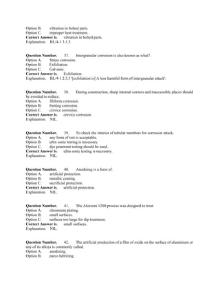 Option B. vibration in bolted parts.
Option C. improper heat treatment.
Correct Answer is. vibration in bolted parts.
Explanation. BL/4-1 3.1.5.
Question Number. 37. Intergranular corrosion is also known as what?.
Option A. Stress corrosion.
Option B. Exfoliation.
Option C. Galvanic.
Correct Answer is. Exfoliation.
Explanation. BL/4-1 2.3.3 '[exfoliation is] A less harmful form of intergranular attack'.
Question Number. 38. During construction, sharp internal corners and inaccessible places should
be avoided to reduce.
Option A. filiform corrosion.
Option B. fretting corrosion.
Option C. crevice corrosion.
Correct Answer is. crevice corrosion.
Explanation. NIL.
Question Number. 39. To check the interior of tubular members for corrosion attack.
Option A. any form of test is acceptable.
Option B. ultra sonic testing is necessary.
Option C. dye penetrant testing should be used.
Correct Answer is. ultra sonic testing is necessary.
Explanation. NIL.
Question Number. 40. Anodising is a form of.
Option A. artificial protection.
Option B. metallic coating.
Option C. sacrificial protection.
Correct Answer is. artificial protection.
Explanation. NIL.
Question Number. 41. The Alocrom 1200 process was designed to treat.
Option A. chromium plating.
Option B. small surfaces.
Option C. surfaces too large for dip treatment.
Correct Answer is. small surfaces.
Explanation. NIL.
Question Number. 42. The artificial production of a film of oxide on the surface of aluminium or
any of its alloys is commonly called.
Option A. anodizing.
Option B. parco lubrizing.
 