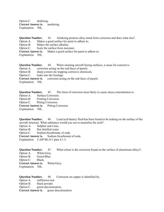 Option C. alodizing.
Correct Answer is. anodizing.
Explanation. NIL.
Question Number. 43. Alodizing protects alloy metal from corrosion and does what else?.
Option A. Makes a good surface for paint to adhere to.
Option B. Makes the surface alkaline.
Option C. Seals the surface from moisture.
Correct Answer is. Makes a good surface for paint to adhere to.
Explanation. NIL.
Question Number. 44. When cleaning aircraft faying surfaces, a cause for concern is.
Option A. corrosion acting on the end faces of panels.
Option B. sharp corners etc trapping corrosive chemicals.
Option C. leaks into the fuselage.
Correct Answer is. corrosion acting on the end faces of panels.
Explanation. NIL.
Question Number. 45. The form of corrosion most likely to cause stress concentration is.
Option A. Surface Corrosion.
Option B. Fretting Corrosion.
Option C. Pitting Corrosion.
Correct Answer is. Pitting Corrosion.
Explanation. NIL.
Question Number. 46. Lead acid battery fluid has been found to be leaking on the surface of the
aircraft structure. What substance would you use to neutralise the acid?.
Option A. Sulphur and Lime.
Option B. Hot distilled water.
Option C. Sodium bicarbonate of soda.
Correct Answer is. Sodium bicarbonate of soda.
Explanation. CAIP BL/4-1 para 4.1.3.
Question Number. 47. What colour is the corrosion found on the surface of aluminium alloys?.
Option A. White/Grey.
Option B. Green/Blue.
Option C. Black.
Correct Answer is. White/Grey.
Explanation. NIL.
Question Number. 48. Corrosion on copper is identified by.
Option A. red/brown rust.
Option B. black powder.
Option C. green discolouration.
Correct Answer is. green discolouration.
 