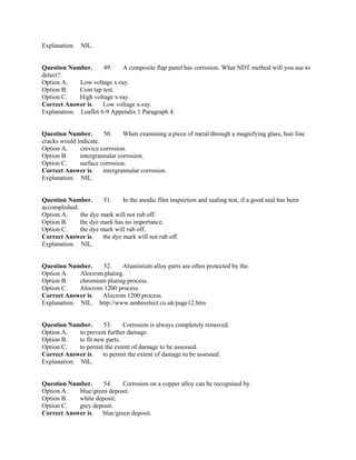 Explanation. NIL.
Question Number. 49. A composite flap panel has corrosion. What NDT method will you use to
detect?.
Option A. Low voltage x-ray.
Option B. Coin tap test.
Option C. High voltage x-ray.
Correct Answer is. Low voltage x-ray.
Explanation. Leaflet 6-9 Appendix 1 Paragraph 4.
Question Number. 50. When examining a piece of metal through a magnifying glass, hair line
cracks would indicate.
Option A. crevice corrosion.
Option B. intergrannular corrosion.
Option C. surface corrosion.
Correct Answer is. intergrannular corrosion.
Explanation. NIL.
Question Number. 51. In the anodic film inspection and sealing test, if a good seal has been
accomplished.
Option A. the dye mark will not rub off.
Option B. the dye mark has no importance.
Option C. the dye mark will rub off.
Correct Answer is. the dye mark will not rub off.
Explanation. NIL.
Question Number. 52. Aluminium alloy parts are often protected by the.
Option A. Alocrom plating.
Option B. chromium plating process.
Option C. Alocrom 1200 process.
Correct Answer is. Alocrom 1200 process.
Explanation. NIL. http://www.amberelect.co.uk/page12.htm
Question Number. 53. Corrosion is always completely removed.
Option A. to prevent further damage.
Option B. to fit new parts.
Option C. to permit the extent of damage to be assessed.
Correct Answer is. to permit the extent of damage to be assessed.
Explanation. NIL.
Question Number. 54. Corrosion on a copper alloy can be recognised by.
Option A. blue/green deposit.
Option B. white deposit.
Option C. grey deposit.
Correct Answer is. blue/green deposit.
 