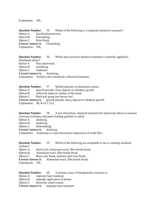 Explanation. NIL.
Question Number. 55. Which of the following is a temporary protective measure?.
Option A. Sacrificial protection.
Option B. Chromating.
Option C. Paint finish.
Correct Answer is. Chromating.
Explanation. NIL.
Question Number. 56. Which anti-corrosion chemical treatment is normally applied to
aluminium alloys?.
Option A. Pure aluminium.
Option B. Anodising.
Option C. Cadmium.
Correct Answer is. Anodising.
Explanation. Alclad is not considered a chemical treatment.
Question Number. 57. Spilled mercury on aluminium causes.
Option A. greyish powder, fuzzy deposit or whiskery growth.
Option B. yellowish stains on surface of the metal.
Option C. black pits going into brown rust.
Correct Answer is. greyish powder, fuzzy deposit or whiskery growth.
Explanation. BL/4-10 2.3 (i).
Question Number. 58. A non-electrolytic chemical treatment for aluminium alloys to increase
corrosion resistance and paint bonding qualities is called.
Option A. alodizing.
Option B. anodizing.
Option C. dichromating.
Correct Answer is. alodizing.
Explanation. Alodizing is a (non-electrolytic) deposition of oxide film.
Question Number. 59. Which of the following are acceptable to use in cleaning anodized
surfaces?.
Option A. Steel wool, aluminium wool, fibre bristle brush.
Option B. Aluminium wool, fibre bristle brush.
Option C. Brass wire brush, stainless steel wire brush.
Correct Answer is. Aluminium wool, fibre bristle brush.
Explanation. NIL.
Question Number. 60. A primary cause of intergranular corrosion is.
Option A. improper heat treatment.
Option B. improper application of primer.
Option C. dissimilar metal contact.
Correct Answer is. improper heat treatment.
 