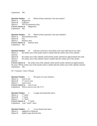 Explanation. NIL.
Question Number. 61. Which of these materials is the most anodic?.
Option A. Magnesium.
Option B. Cadmium.
Option C. 7075-T6 aluminium alloy.
Correct Answer is. Magnesium.
Explanation. NIL.
Question Number. 62. Which of these materials is the most cathodic?.
Option A. 2024 aluminium alloy.
Option B. Zinc.
Option C. Stainless steel.
Correct Answer is. Stainless steel.
Explanation. NIL.
Question Number. 63. Galvanic corrosion is most likely to be most rapid and severe when.
Option A. the surface area of the anodic metal is smaller than the surface area of the cathodic
material.
Option B. the surface area of the cathodic metal and the anodic material are approximately the same.
Option C. the surface area of the cathodic metal is smaller than the surface area of the anodic
material.
Correct Answer is. the surface area of the cathodic metal and the anodic material are approximately
the same. OR the surface area of the anodic metal is smaller than the surface area of the cathodic material.
Explanation. NIL.
05.1. Fasteners - Screw Threads.
Question Number. 1. The pitch of a screw thread is.
Option A. crest to root.
Option B. 2 * crest to root.
Option C. crest to crest.
Correct Answer is. crest to root.
Explanation. Pitch is crest to crest. BL/3-2 3.
Question Number. 2. A single start thread the lead is.
Option A. 2 * pitch.
Option B. 1 * pitch.
Option C. ½ * pitch.
Correct Answer is. 1 * pitch.
Explanation. Lead = pitch * starts.
Question Number. 3. A wire thread insert tap is.
Option A. supplied in a fitting kit.
Option B. slightly larger than the hole.
 