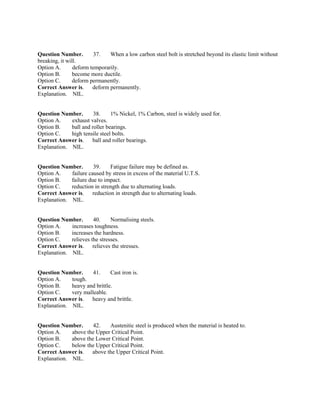 Question Number. 37. When a low carbon steel bolt is stretched beyond its elastic limit without
breaking, it will.
Option A. deform temporarily.
Option B. become more ductile.
Option C. deform permanently.
Correct Answer is. deform permanently.
Explanation. NIL.
Question Number. 38. 1% Nickel, 1% Carbon, steel is widely used for.
Option A. exhaust valves.
Option B. ball and roller bearings.
Option C. high tensile steel bolts.
Correct Answer is. ball and roller bearings.
Explanation. NIL.
Question Number. 39. Fatigue failure may be defined as.
Option A. failure caused by stress in excess of the material U.T.S.
Option B. failure due to impact.
Option C. reduction in strength due to alternating loads.
Correct Answer is. reduction in strength due to alternating loads.
Explanation. NIL.
Question Number. 40. Normalising steels.
Option A. increases toughness.
Option B. increases the hardness.
Option C. relieves the stresses.
Correct Answer is. relieves the stresses.
Explanation. NIL.
Question Number. 41. Cast iron is.
Option A. tough.
Option B. heavy and brittle.
Option C. very malleable.
Correct Answer is. heavy and brittle.
Explanation. NIL.
Question Number. 42. Austenitic steel is produced when the material is heated to.
Option A. above the Upper Critical Point.
Option B. above the Lower Critical Point.
Option C. below the Upper Critical Point.
Correct Answer is. above the Upper Critical Point.
Explanation. NIL.
 