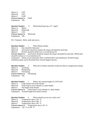 Option A. UNF.
Option B. UNC.
Option C. UNJF.
Correct Answer is. UNJF.
Explanation. NIL.
Question Number. 17. Which thread type has a 55 ° angle?.
Option A. Metric.
Option B. Whitworth.
Option C. UNF.
Correct Answer is. Whitworth.
Explanation. NIL.
05.2. Fasteners - Bolts, studs and screws.
Question Number. 1. When fitting a hyloks.
Option A. they should be lubricated.
Option B. each hylock should be torqued, the torque calculated for each time.
Option C. the hole should be drilled so it is an interference fit.
Correct Answer is. each hylock should be torqued, the torque calculated for each time. OR the hole
should be drilled so it is an interference fit.
Explanation. Hiloks are pre-lubricated. Hole is drilled 0.0015 inch interference. Hi-lok/Hi-tique
installation guide can be download from Tutorial Support Section.
Question Number. 2. What sort of surface treatment would you find on a magnesium casting?.
Option A. Anodizing.
Option B. Phosphating.
Option C. Chromating.
Correct Answer is. Chromating.
Explanation. NIL.
Question Number. 3. What is the nominal length of a UNF bolt?.
Option A. Under head to end of the threads.
Option B. Under head to screw threads (i.e. plain shank).
Option C. The length of the threads.
Correct Answer is. Under head to screw threads (i.e. plain shank).
Explanation. Nominal length from head to thread.
Question Number. 4. Where should you not use a nyloc nut?.
Option A. Temperatures above 120 °C.
Option B. Temperatures above 200 °C.
Option C. Temperatures above 250 °C.
Correct Answer is. Temperatures above 120 °C.
Explanation. 120 °C or 250 °F.
 