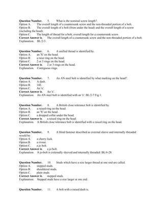 Question Number. 5. What is the nominal screw length?.
Option A. The overall length of a countersunk screw and the non-threaded portion of a bolt.
Option B. The overall length of a bolt (from under the head) and the overall length of a screw
(including the head).
Option C. The length of thread for a bolt, overall length for a countersunk screw.
Correct Answer is. The overall length of a countersunk screw and the non-threaded portion of a bolt.
Explanation. BL/2-3.
Question Number. 6. A unified thread is identified by.
Option A. an 'X' on the head.
Option B. a raise ring on the head.
Option C. 2 or 3 rings on the head.
Correct Answer is. 2 or 3 rings on the head.
Explanation. Contiguous rings.
Question Number. 7. An AN steel bolt is identified by what marking on the head?.
Option A. A dash.
Option B. 14E.
Option C. An 'x'.
Correct Answer is. An 'x'.
Explanation. An AN steel bolt is identified with an 'x'. BL/2-7 Fig 1.
Question Number. 8. A British close tolerance bolt is identified by.
Option A. a raised ring on the head.
Option B. an 'X' on the head.
Option C. a dropped collar under the head.
Correct Answer is. a raised ring on the head.
Explanation. A British close tolerance bolt is identified with a raised ring on the head.
Question Number. 9. A blind fastener described as external sleeve and internally threaded
would be.
Option A. a cherry lock.
Option B. a rivnut.
Option C. a jo bolt.
Correct Answer is. a jo bolt.
Explanation. A jo-bolt is externally sleeved and internally threaded. BL/6-28.
Question Number. 10. Studs which have a size larger thread at one end are called.
Option A. stepped studs.
Option B. shouldered studs.
Option C. plain studs.
Correct Answer is. stepped studs.
Explanation. Stepped studs have a size larger at one end.
Question Number. 11. A bolt with a raised dash is.
 