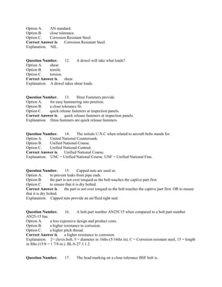 Option A. AN standard.
Option B. close tolerance.
Option C. Corrosion Resistant Steel.
Correct Answer is. Corrosion Resistant Steel.
Explanation. NIL.
Question Number. 12. A dowel will take what loads?.
Option A. shear.
Option B. tensile.
Option C. torsion.
Correct Answer is. shear.
Explanation. A dowel takes shear loads.
Question Number. 13. Dzuz Fasteners provide.
Option A. for easy hammering into position.
Option B. a close tolerance fit.
Option C. quick release fasteners at inspection panels.
Correct Answer is. quick release fasteners at inspection panels.
Explanation. Dzus fasteners are quick release fasteners.
Question Number. 14. The initials U.N.C when related to aircraft bolts stands for.
Option A. United National Countersunk.
Option B. Unified National Coarse.
Option C. Unified National Centred.
Correct Answer is. Unified National Coarse.
Explanation. UNC = Unified National Course. UNF = Unified National Fine.
Question Number. 15. Capped nuts are used so.
Option A. to prevent leaks from pipe ends.
Option B. the part is not over torqued as the bolt touches the captive part first.
Option C. to ensure that it is dry bolted.
Correct Answer is. the part is not over torqued as the bolt touches the captive part first. OR to ensure
that it is dry bolted.
Explanation. Capped nuts provide an air/fluid tight seal.
Question Number. 16. A bolt part number AN25C15 when compared to a bolt part number
AN25-15 has.
Option A. a less expensive design and product costs.
Option B. a higher resistance to corrosion.
Option C. a higher pitch thread.
Correct Answer is. a higher resistance to corrosion.
Explanation. 2= clevis bolt, 5 = diameter in 16ths (5/16ths in), C = Corrosion resistant steel, 15 = length
in 8ths (15/8 = 1 7/8 in.). BL/6-27 3.1.2.
Question Number. 17. The head marking on a close tolerance BSF bolt is.
 