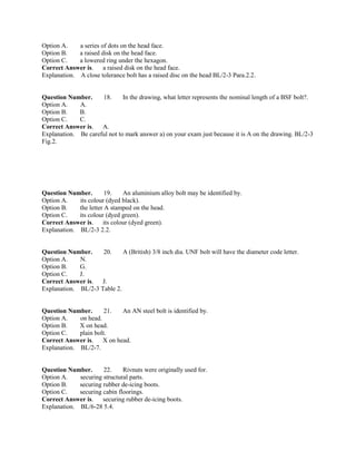 Option A. a series of dots on the head face.
Option B. a raised disk on the head face.
Option C. a lowered ring under the hexagon.
Correct Answer is. a raised disk on the head face.
Explanation. A close tolerance bolt has a raised disc on the head BL/2-3 Para.2.2.
Question Number. 18. In the drawing, what letter represents the nominal length of a BSF bolt?.
Option A. A.
Option B. B.
Option C. C.
Correct Answer is. A.
Explanation. Be careful not to mark answer a) on your exam just because it is A on the drawing. BL/2-3
Fig.2.
Question Number. 19. An aluminium alloy bolt may be identified by.
Option A. its colour (dyed black).
Option B. the letter A stamped on the head.
Option C. its colour (dyed green).
Correct Answer is. its colour (dyed green).
Explanation. BL/2-3 2.2.
Question Number. 20. A (British) 3/8 inch dia. UNF bolt will have the diameter code letter.
Option A. N.
Option B. G.
Option C. J.
Correct Answer is. J.
Explanation. BL/2-3 Table 2.
Question Number. 21. An AN steel bolt is identified by.
Option A. on head.
Option B. X on head.
Option C. plain bolt.
Correct Answer is. X on head.
Explanation. BL/2-7.
Question Number. 22. Rivnuts were originally used for.
Option A. securing structural parts.
Option B. securing rubber de-icing boots.
Option C. securing cabin floorings.
Correct Answer is. securing rubber de-icing boots.
Explanation. BL/6-28 5.4.
 