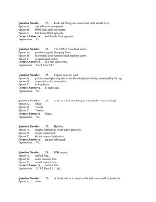 Question Number. 23. Fork end fittings on control rod ends should have.
Option A. anti vibration compound.
Option B. 0.002 inch axial movement.
Option C. bolt heads fitted upwards.
Correct Answer is. bolt heads fitted upwards.
Explanation. NIL.
Question Number. 24. The AN526 truss-head screw.
Option A. provides a good clamping force.
Option B. is a widely used recesses head machine screw.
Option C. is a pan-head screw.
Correct Answer is. is a pan-head screw.
Explanation. AC43 Para.7-17.
Question Number. 25. Capped nuts are used.
Option A. prevent overtightening due to the threaded portion being restricted by the cap.
Option B. to provide a dry torque joint.
Option C. to stop leaks.
Correct Answer is. to stop leaks.
Explanation. NIL.
Question Number. 26. A pin in a fork end fitting is subjected to what loading?.
Option A. Shear.
Option B. Tensile.
Option C. Torsion.
Correct Answer is. Shear.
Explanation. NIL.
Question Number. 27. Hylocks.
Option A. require lubrication of the screw part only.
Option B. are pre-lubricated.
Option C. do not require lubrication.
Correct Answer is. are pre-lubricated.
Explanation. NIL.
Question Number. 28. UNF means.
Option A. unified fine.
Option B. union national fine.
Option C. united nations fine.
Correct Answer is. unified fine.
Explanation. BL/3-2 Para 1.1.1. (ii).
Question Number. 29. A clevis bolt in a control cable fork end would be loaded in.
Option A. shear.
 