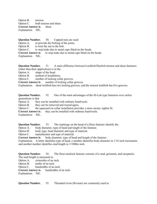 Option B. tension.
Option C. both tension and shear.
Correct Answer is. shear.
Explanation. NIL.
Question Number. 30. Capped nuts are used.
Option A. to provide dry bolting of the joints.
Option B. to lock the nut to the bolt.
Option C. to stop leaks due to metal caps fitted on the heads.
Correct Answer is. to stop leaks due to metal caps fitted on the heads.
Explanation. NIL.
Question Number. 31. A main difference between Lockbolt/Hucbolt tension and shear fasteners
(other than their application) is in the.
Option A. shape of the head.
Option B. method of installation.
Option C. number of locking collar grooves.
Correct Answer is. number of locking collar grooves.
Explanation. shear lockbolt has two locking grooves, and the tension lockbolt has five grooves.
Question Number. 32. One of the main advantages of the Hi-Lok type fasteners over earlier
generations is that.
Option A. they can be installed with ordinary hand-tools.
Option B. they can be removed and reused again.
Option C. the squeezed on collar installation provides a more secure, tighter fit.
Correct Answer is. they can be installed with ordinary hand-tools.
Explanation. NIL.
Question Number. 33. The markings on the head of a Dzus fastener identify the.
Option A. body diameter, type of head and length of the fastener.
Option B. body type, head diameter and type of material.
Option C. manufacturer and type of material.
Correct Answer is. body diameter, type of head and length of the fastener.
Explanation. A letter identifies type of head, a number identifies body diameter in 1/16 inch increments
and another number identifies stud length in 1/100ths inch.
Question Number. 34. The Dzus turnlock fastener consists of a stud, grommet, and receptacle.
The stud length is measured in.
Option A. sixteenths of an inch.
Option B. tenths of an inch.
Option C. hundredths of an inch.
Correct Answer is. hundredths of an inch.
Explanation. NIL.
Question Number. 35. Threaded rivets (Rivnuts) are commonly used to.
 