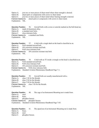 Option A. join two or more pieces of sheet metal where shear strength is desired.
Option B. attach parts or components with screws to sheet metal.
Option C. join two or more pieces of sheet metal where bearing strength is desired.
Correct Answer is. attach parts or components with screws to sheet metal.
Explanation. NIL.
Question Number. 36. Aircraft bolts with a cross or asterisk marked on the bolt-head are.
Option A. made of aluminium alloy.
Option B. a standard steel bolts.
Option C. close tolerance bolts.
Correct Answer is. a standard steel bolts.
Explanation. NIL.
Question Number. 37. A bolt with a single dash on the head is classified as an.
Option A. NAS standard aircraft bolt.
Option B. AN corrosion resistant steel bolt.
Option C. NAS close tolerance bolt.
Correct Answer is. AN corrosion resistant steel bolt.
Explanation. NIL.
Question Number. 38. A bolt with an 'X' inside a triangle on the head is classified as an.
Option A. NAS standard aircraft bolt.
Option B. NAS close tolerance bolt.
Option C. AN corrosion resistant steel bolt.
Correct Answer is. NAS close tolerance bolt.
Explanation. Standard Aviation Maintenance Handbook Page 7-1.
Question Number. 39. Aircraft bolts are usually manufactured with a.
Option A. class 1 fit for the threads.
Option B. class 2 fit for the threads.
Option C. class 3 fit for the threads.
Correct Answer is. class 3 fit for the threads.
Explanation. NIL.
Question Number. 40. The cage of an Instrument Mounting nut is made from.
Option A. steel.
Option B. brass.
Option C. phosphor bronze.
Correct Answer is. phosphor bronze.
Explanation. Standard Aviation Maintenance Handbook Page 7-83.
Question Number. 41. The speed nut of an Instrument Mounting nut is made from.
Option A. brass.
Option B. steel.
Option C. phosphor bronze.
 