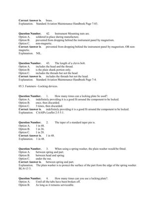 Correct Answer is. brass.
Explanation. Standard Aviation Maintenance Handbook Page 7-83.
Question Number. 42. Instrument Mounting nuts are.
Option A. soldered in place during manufacture.
Option B. prevented from dropping behind the instrument panel by magnetism.
Option C. non-magnetic.
Correct Answer is. prevented from dropping behind the instrument panel by magnetism. OR non-
magnetic.
Explanation. NIL.
Question Number. 43. The length of a clevis bolt.
Option A. includes the head and the thread.
Option B. is the plain shank portion only.
Option C. includes the threads but not the head.
Correct Answer is. includes the threads but not the head.
Explanation. Standard Aviation Maintenance Handbook Page 7-4.
05.3. Fasteners - Locking devices.
Question Number. 1. How many times can a locking plate be used?.
Option A. indefinitely providing it is a good fit around the component to be locked.
Option B. once, then discarded.
Option C. 3 times, then discarded.
Correct Answer is. indefinitely providing it is a good fit around the component to be locked.
Explanation. CAAIPs Leaflet 2-5 5.1.
Question Number. 2. The taper of a standard taper pin is.
Option A. 1 in 48.
Option B. 1 in 36.
Option C. 1 in 20.
Correct Answer is. 1 in 48.
Explanation. 1 in 48.
Question Number. 3. When using a spring washer, the plain washer would be fitted.
Option A. between spring and part.
Option B. between head and spring.
Option C. under the nut.
Correct Answer is. between spring and part.
Explanation. The plain washer is to protect the surface of the part from the edge of the spring washer.
BL/6-13 3.
Question Number. 4. How many times can you use a locking plate?.
Option A. Until all the tabs have been broken off.
Option B. As long as it remains serviceable.
 