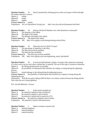 Question Number. 43. Steel is produced by refining pig iron where air/oxygen is blown through
the molten material to remove.
Option A. carbon.
Option B. oxides.
Option C. sulphur.
Correct Answer is. carbon.
Explanation. Air is to 'decarburise' the pig iron. http://www.bsu.edu/web/acmaassel/steel.html
Question Number. 44. During a Rockwell Hardness test, what dimension is measured?.
Option A. The diameter of the indent.
Option B. The depth of the indent.
Option C. The diameter and depth of the indent.
Correct Answer is. The depth of the indent.
Explanation. NIL. http://www.qcplus.co.uk/training/training-rockwell.htm
Question Number. 45. What does the 0 in 2024-T3 mean?.
Option A. The percentage of impurities in the alloy.
Option B. The alloy has not been modified.
Option C. The alloy has been modified.
Correct Answer is. The alloy has not been modified.
Explanation. NIL. http://www.jjjtrain.com/vms/engineering_metal_stds.html#6
Question Number. 46. In most aircraft hydraulic systems, two-piece tube connectors consisting
of a sleeve and a nut are used when a tubing flare is required. The use of this type of connector eliminates.
Option A. the flaring operation prior to assembly.
Option B. the possibility of reducing the flare thickness by wiping or ironing during the tightening
process.
Option C. wrench damage to the tubing during the tightening process.
Correct Answer is. the possibility of reducing the flare thickness by wiping or ironing during the
tightening process.
Explanation. With the two-piece fitting (AN818) there is no relative motion between the fitting and the
flare when the nut is being tightened.
01b. Aircraft Materials - Ferrous.
Question Number. 1. In the tensile strength test.
Option A. the material is pulled to limit of elasticity.
Option B. the material is pulled to until it breaks.
Option C. the material is pulled until it reaches its UTS.
Correct Answer is. the material is pulled to until it breaks.
Explanation. The material is tested to full destructions.
Question Number. 2. Impact resistance measures the.
Option A. material toughness.
Option B. material hardness.
Option C. material ductility.
 