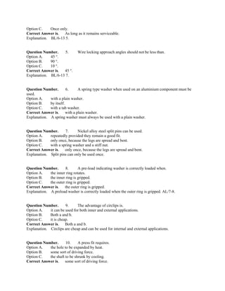 Option C. Once only.
Correct Answer is. As long as it remains serviceable.
Explanation. BL/6-13 5.
Question Number. 5. Wire locking approach angles should not be less than.
Option A. 45 °.
Option B. 90 °.
Option C. 10 °.
Correct Answer is. 45 °.
Explanation. BL/6-13 7.
Question Number. 6. A spring type washer when used on an aluminium component must be
used.
Option A. with a plain washer.
Option B. by itself.
Option C. with a tab washer.
Correct Answer is. with a plain washer.
Explanation. A spring washer must always be used with a plain washer.
Question Number. 7. Nickel alloy steel split pins can be used.
Option A. repeatedly provided they remain a good fit.
Option B. only once, because the legs are spread and bent.
Option C. with a spring washer and a stiff nut.
Correct Answer is. only once, because the legs are spread and bent.
Explanation. Split pins can only be used once.
Question Number. 8. A pre-load indicating washer is correctly loaded when.
Option A. the inner ring rotates.
Option B. the inner ring is gripped.
Option C. the outer ring is gripped.
Correct Answer is. the outer ring is gripped.
Explanation. A preload washer is correctly loaded when the outer ring is gripped. AL/7-8.
Question Number. 9. The advantage of circlips is.
Option A. it can be used for both inner and external applications.
Option B. Both a and b.
Option C. it is cheap.
Correct Answer is. Both a and b.
Explanation. Circlips are cheap and can be used for internal and external applications.
Question Number. 10. A press fit requires.
Option A. the hole to be expanded by heat.
Option B. some sort of driving force.
Option C. the shaft to be shrunk by cooling.
Correct Answer is. some sort of driving force.
 