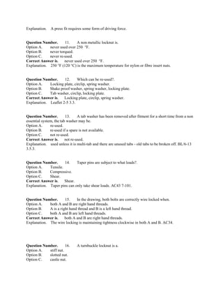 Explanation. A press fit requires some form of driving force.
Question Number. 11. A non metallic locknut is.
Option A. never used over 250 °F.
Option B. never torqued.
Option C. never re-used.
Correct Answer is. never used over 250 °F.
Explanation. 250 °F (120 °C) is the maximum temperature for nylon or fibre insert nuts.
Question Number. 12. Which can be re-used?.
Option A. Locking plate, circlip, spring washer.
Option B. Shake proof washer, spring washer, locking plate.
Option C. Tab washer, circlip, locking plate.
Correct Answer is. Locking plate, circlip, spring washer.
Explanation. Leaflet 2-5 3.3.
Question Number. 13. A tab washer has been removed after fitment for a short time from a non
essential system, the tab washer may be.
Option A. re-used.
Option B. re-used if a spare is not available.
Option C. not re-used.
Correct Answer is. not re-used.
Explanation. used unless it is multi-tab and there are unused tabs - old tabs to be broken off. BL/6-13
3.5.3.
Question Number. 14. Taper pins are subject to what loads?.
Option A. Tensile.
Option B. Compressive.
Option C. Shear.
Correct Answer is. Shear.
Explanation. Taper pins can only take shear loads. AC43 7-101.
Question Number. 15. In the drawing, both bolts are correctly wire locked when.
Option A. both A and B are right hand threads.
Option B. A is a right hand thread and B is a left hand thread.
Option C. both A and B are left hand threads.
Correct Answer is. both A and B are right hand threads.
Explanation. The wire locking is maintaining tightness clockwise in both A and B. AC34.
Question Number. 16. A turnbuckle locknut is a.
Option A. stiff nut.
Option B. slotted nut.
Option C. castle nut.
 
