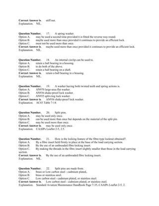Correct Answer is. stiff nut.
Explanation. NIL.
Question Number. 17. A spring washer.
Option A. may be used a second time provided it is fitted the reverse way round.
Option B. maybe used more than once provided it continues to provide an efficient lock.
Option C. must not be used more than once.
Correct Answer is. maybe used more than once provided it continues to provide an efficient lock.
Explanation. NIL.
Question Number. 18. An internal circlip can be used to.
Option A. retain a ball bearing in a housing.
Option B. to do both of the above.
Option C. retain a ball bearing on a shaft.
Correct Answer is. retain a ball bearing in a housing.
Explanation. NIL.
Question Number. 19. A washer having both twisted teeth and spring actions is.
Option A. AN970 large-area flat washer.
Option B. AN936 shake-proof lock washer.
Option C. AN935 split-ring lock washer.
Correct Answer is. AN936 shake-proof lock washer.
Explanation. AC43 Table 7-14.
Question Number. 20. Split pins.
Option A. may be used only once.
Option B. can be used more than once but depends on the material of the split pin.
Option C. may be used more than once.
Correct Answer is. may be used only once.
Explanation. CAAIPs Leaflet 2-5, 2.5.
Question Number. 21. How is the locking feature of the fibre-type locknut obtained?.
Option A. By a fibre insert held firmly in place at the base of the load carrying section.
Option B. By the use of an unthreaded fibre locking insert.
Option C. By making the threads in the fibre insert slightly smaller than those in the load carrying
section.
Correct Answer is. By the use of an unthreaded fibre locking insert.
Explanation. NIL.
Question Number. 22. Split pins are made from.
Option A. brass or Low carbon steel - cadmium plated,.
Option B. brass or stainless steel.
Option C. Low carbon steel - cadmium plated, or stainless steel.
Correct Answer is. Low carbon steel - cadmium plated, or stainless steel.
Explanation. Standard Aviation Maintenance Handbook Page 7-35, CAAIPs Leaflet 2-5, 2.
 