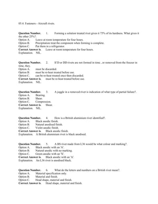 05.4. Fasteners - Aircraft rivets.
Question Number. 1. Forming a solution treated rivet gives it 75% of its hardness. What gives it
the other 25%?.
Option A. Leave at room temperature for four hours.
Option B. Precipitation treat the component when forming is complete.
Option C. Put them in a refrigerator.
Correct Answer is. Leave at room temperature for four hours.
Explanation. NIL.
Question Number. 2. If D or DD rivets are not formed in time , or removed from the freezer in
time, they.
Option A. must be discarded.
Option B. must be re-heat treated before use.
Option C. can be re-heat treated once then discarded.
Correct Answer is. must be re-heat treated before use.
Explanation. NIL.
Question Number. 3. A joggle in a removed rivet is indication of what type of partial failure?.
Option A. Bearing.
Option B. Shear.
Option C. Compression.
Correct Answer is. Shear.
Explanation. NIL.
Question Number. 4. How is a British aluminium rivet identified?.
Option A. Black anodic finish.
Option B. Natural anodised finish.
Option C. Violet anodic finish.
Correct Answer is. Black anodic finish.
Explanation. A British aluminium rivet is black anodised.
Question Number. 5. A BS rivet made from L36 would be what colour and marking?.
Option A. Black anodic with an 'A'.
Option B. Natural anodic with no marking.
Option C. Green anodic with an 'X'.
Correct Answer is. Black anodic with an 'A'.
Explanation. An L36 rivet is anodised black.
Question Number. 6. What do the letters and numbers on a British rivet mean?.
Option A. Material specification only.
Option B. Material and finish.
Option C. Head shape, material and finish.
Correct Answer is. Head shape, material and finish.
 