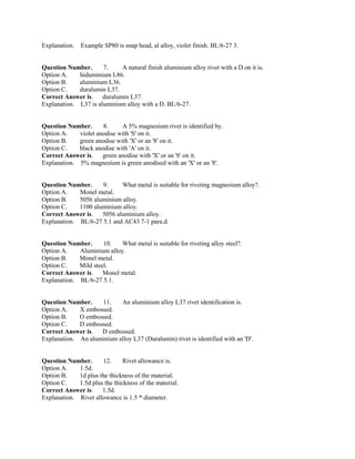 Explanation. Example SP80 is snap head, al alloy, violet finish. BL/6-27 3.
Question Number. 7. A natural finish aluminium alloy rivet with a D on it is.
Option A. hiduminium L86.
Option B. aluminium L36.
Option C. duralumin L37.
Correct Answer is. duralumin L37.
Explanation. L37 is aluminium alloy with a D. BL/6-27.
Question Number. 8. A 5% magnesium rivet is identified by.
Option A. violet anodise with 'S' on it.
Option B. green anodise with 'X' or an '8' on it.
Option C. black anodise with 'A' on it.
Correct Answer is. green anodise with 'X' or an '8' on it.
Explanation. 5% magnesium is green anodised with an 'X' or an '8'.
Question Number. 9. What metal is suitable for riveting magnesium alloy?.
Option A. Monel metal.
Option B. 5056 aluminium alloy.
Option C. 1100 aluminium alloy.
Correct Answer is. 5056 aluminium alloy.
Explanation. BL/6-27 5.1 and AC43 7-1 para.d.
Question Number. 10. What metal is suitable for riveting alloy steel?.
Option A. Aluminium alloy.
Option B. Monel metal.
Option C. Mild steel.
Correct Answer is. Monel metal.
Explanation. BL/6-27 5.1.
Question Number. 11. An aluminium alloy L37 rivet identification is.
Option A. X embossed.
Option B. O embossed.
Option C. D embossed.
Correct Answer is. D embossed.
Explanation. An aluminium alloy L37 (Duralumin) rivet is identified with an 'D'.
Question Number. 12. Rivet allowance is.
Option A. 1.5d.
Option B. 1d plus the thickness of the material.
Option C. 1.5d plus the thickness of the material.
Correct Answer is. 1.5d.
Explanation. Rivet allowance is 1.5 * diameter.
 