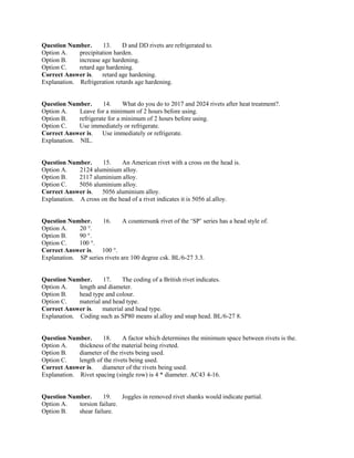 Question Number. 13. D and DD rivets are refrigerated to.
Option A. precipitation harden.
Option B. increase age hardening.
Option C. retard age hardening.
Correct Answer is. retard age hardening.
Explanation. Refrigeration retards age hardening.
Question Number. 14. What do you do to 2017 and 2024 rivets after heat treatment?.
Option A. Leave for a minimum of 2 hours before using.
Option B. refrigerate for a minimum of 2 hours before using.
Option C. Use immediately or refrigerate.
Correct Answer is. Use immediately or refrigerate.
Explanation. NIL.
Question Number. 15. An American rivet with a cross on the head is.
Option A. 2124 aluminium alloy.
Option B. 2117 aluminium alloy.
Option C. 5056 aluminium alloy.
Correct Answer is. 5056 aluminium alloy.
Explanation. A cross on the head of a rivet indicates it is 5056 al.alloy.
Question Number. 16. A countersunk rivet of the ‘SP’ series has a head style of.
Option A. 20 °.
Option B. 90 °.
Option C. 100 °.
Correct Answer is. 100 °.
Explanation. SP series rivets are 100 degree csk. BL/6-27 3.3.
Question Number. 17. The coding of a British rivet indicates.
Option A. length and diameter.
Option B. head type and colour.
Option C. material and head type.
Correct Answer is. material and head type.
Explanation. Coding such as SP80 means al.alloy and snap head. BL/6-27 8.
Question Number. 18. A factor which determines the minimum space between rivets is the.
Option A. thickness of the material being riveted.
Option B. diameter of the rivets being used.
Option C. length of the rivets being used.
Correct Answer is. diameter of the rivets being used.
Explanation. Rivet spacing (single row) is 4 * diameter. AC43 4-16.
Question Number. 19. Joggles in removed rivet shanks would indicate partial.
Option A. torsion failure.
Option B. shear failure.
 