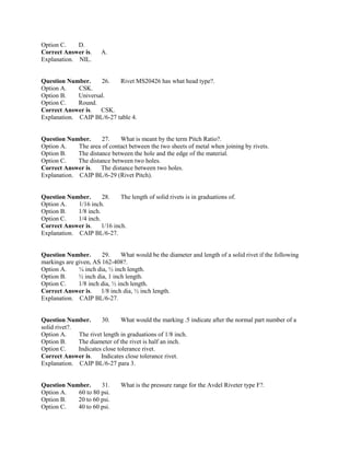 Option C. D.
Correct Answer is. A.
Explanation. NIL.
Question Number. 26. Rivet MS20426 has what head type?.
Option A. CSK.
Option B. Universal.
Option C. Round.
Correct Answer is. CSK.
Explanation. CAIP BL/6-27 table 4.
Question Number. 27. What is meant by the term Pitch Ratio?.
Option A. The area of contact between the two sheets of metal when joining by rivets.
Option B. The distance between the hole and the edge of the material.
Option C. The distance between two holes.
Correct Answer is. The distance between two holes.
Explanation. CAIP BL/6-29 (Rivet Pitch).
Question Number. 28. The length of solid rivets is in graduations of.
Option A. 1/16 inch.
Option B. 1/8 inch.
Option C. 1/4 inch.
Correct Answer is. 1/16 inch.
Explanation. CAIP BL/6-27.
Question Number. 29. What would be the diameter and length of a solid rivet if the following
markings are given, AS 162-408?.
Option A. ¼ inch dia, ½ inch length.
Option B. ½ inch dia, 1 inch length.
Option C. 1/8 inch dia, ½ inch length.
Correct Answer is. 1/8 inch dia, ½ inch length.
Explanation. CAIP BL/6-27.
Question Number. 30. What would the marking .5 indicate after the normal part number of a
solid rivet?.
Option A. The rivet length in graduations of 1/8 inch.
Option B. The diameter of the rivet is half an inch.
Option C. Indicates close tolerance rivet.
Correct Answer is. Indicates close tolerance rivet.
Explanation. CAIP BL/6-27 para 3.
Question Number. 31. What is the pressure range for the Avdel Riveter type F?.
Option A. 60 to 80 psi.
Option B. 20 to 60 psi.
Option C. 40 to 60 psi.
 