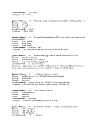 Correct Answer is. 60 to 80 psi.
Explanation. 60 to 80 psi.
Question Number. 32. What is the length of the operation stroke of the Avdel Riveter type F?.
Option A. ½ inch.
Option B. 7/8 inch.
Option C. 1 inch.
Correct Answer is. ½ inch.
Explanation. 1/2 inch stroke.
Question Number. 33. If a sheet of aluminium alloy of 0.032 and 0.064 is to be joined together
the rivet should be.
Option A. 0.032 plus 2D.
Option B. 0.096 plus 1.5 D.
Option C. 0.064 plus 1D.
Correct Answer is. 0.096 plus 1.5 D.
Explanation. Rivet allowance is 1.5D. Sheet thickness is 0.032 + 0.064 inches.
Question Number. 34. Where would a pop rivet with a break stem mandrel be used?.
Option A. In a closed structure.
Option B. Where the head can be retrieved.
Option C. Any situation calling for a pop rivet.
Correct Answer is. In a closed structure.
Explanation. A pop rivet is not a truly blind rivet because the tail falls away and has to be retrieved.
However, the break-stem pop rivet has a head which stays with the rivet after breaking.
Question Number. 35. A chobert rivet gun may be used.
Option A. until the end has worn 0.002 inch below nominal diameter.
Option B. indefinately.
Option C. once only.
Correct Answer is. until the end has worn 0.002 inch below nominal diameter.
Explanation. 0.002 inch is the wear limit on a chobert rivet gun. BL/6-29 8.2.1.
Question Number. 36. Avdel rivets are closed by.
Option A. a tapered mandrel.
Option B. broaching.
Option C. squeezing.
Correct Answer is. broaching.
Explanation. Avdel rivets are closed by broaching. BL/6-29 8.2.2.
Question Number. 37. Countersunk rivets have two angles of countersink, these are.
Option A. 100 - 115 degrees.
Option B. 125 - 135 degrees.
Option C. 100 -160 degrees.
Correct Answer is. 100 - 115 degrees.
 