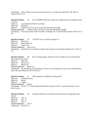 Explanation. None of these are correct, but since there are 3 countersink angles (90, 100, 120) c is
closest. BL/6-27 3.2.
Question Number. 38. On a CHERRY MAX rivet, after the riveting process the mandrel section
or stem is.
Option A. is ground down flush to rivet head.
Option B. discarded.
Option C. remains in the rivet sleeve to provide mechanical strength.
Correct Answer is. remains in the rivet sleeve to provide mechanical strength.
Explanation. The stem remains in the rivet after it is broken off. A collar holds it in place AC43 4-57, 4-
24.
Question Number. 39. A 'HUCK' rivet is similar in design to a.
Option A. blind rivet.
Option B. dome head rivet.
Option C. cherry rivet.
Correct Answer is. cherry rivet.
Explanation. The Huck rivet is similar in design to the cherry rivet. But both are blind rivets. AC43 4-
24.
Question Number. 40. On a structural repair, what type of rivet would you use when the back
side cannot be accessed?.
Option A. Pop rivet.
Option B. Hi-loc rivet.
Option C. Blind rivet.
Correct Answer is. Blind rivet.
Explanation. By elimination, no such thing as a hi-loc rivet, and pop rivets may cause a FOD problem
due to the stem falling out. BL/6-28 Para.2.
Question Number. 41. What material is suitable for riveting steel?.
Option A. Aluminium alloy.
Option B. Monel.
Option C. Copper.
Correct Answer is. Monel.
Explanation. BL/6-27 5.1. Really mild steel should be used (see AC43 7-1 para.e) but that is not an
answer given.
Question Number. 42. Cadmium plated rivets should not be used where the temperature may
exceed.
Option A. 120 °C.
Option B. 250 °C.
Option C. 200 °C.
Correct Answer is. 250 °C.
Explanation. BL/6-27 5.1.
 