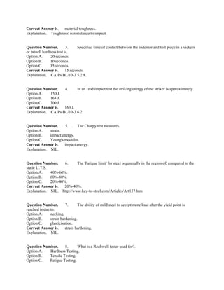 Correct Answer is. material toughness.
Explanation. Toughness' is resistance to impact.
Question Number. 3. Specified time of contact between the indentor and test piece in a vickers
or brinell hardness test is.
Option A. 20 seconds.
Option B. 10 seconds.
Option C. 15 seconds.
Correct Answer is. 15 seconds.
Explanation. CAIPs BL/10-3 5.2.8.
Question Number. 4. In an Izod impact test the striking energy of the striker is approximately.
Option A. 150 J.
Option B. 163 J.
Option C. 300 J.
Correct Answer is. 163 J.
Explanation. CAIPs BL/10-3 6.2.
Question Number. 5. The Charpy test measures.
Option A. strain.
Option B. impact energy.
Option C. Young's modulus.
Correct Answer is. impact energy.
Explanation. NIL.
Question Number. 6. The 'Fatigue limit' for steel is generally in the region of, compared to the
static U.T.S.
Option A. 40%-60%.
Option B. 60%-80%.
Option C. 20%-40%.
Correct Answer is. 20%-40%.
Explanation. NIL. http://www.key-to-steel.com/Articles/Art137.htm
Question Number. 7. The ability of mild steel to accept more load after the yield point is
reached is due to.
Option A. necking.
Option B. strain hardening.
Option C. plasticisation.
Correct Answer is. strain hardening.
Explanation. NIL.
Question Number. 8. What is a Rockwell tester used for?.
Option A. Hardness Testing.
Option B. Tensile Testing.
Option C. Fatigue Testing.
 