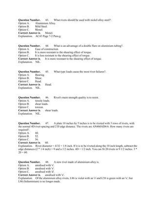 Question Number. 43. What rivets should be used with nickel alloy steel?.
Option A. Aluminium Alloy.
Option B. Mild Steel.
Option C. Monel.
Correct Answer is. Monel.
Explanation. AC43 Page 7-2 Para.g.
Question Number. 44. What is an advantage of a double flare on aluminium tubing?.
Option A. Ease of construction.
Option B. It is more resistant to the shearing effect of torque.
Option C. It is less resistant to the shearing effect of torque.
Correct Answer is. It is more resistant to the shearing effect of torque.
Explanation. NIL.
Question Number. 45. What type loads cause the most rivet failures?.
Option A. Bearing.
Option B. Shear.
Option C. Head.
Correct Answer is. Head.
Explanation. NIL.
Question Number. 46. Rivet's main strength quality is to resist.
Option A. tensile loads.
Option B. shear loads.
Option C. torsion.
Correct Answer is. shear loads.
Explanation. NIL.
Question Number. 47. A plate 10 inches by 5 inches is to be riveted with 3 rows of rivets, with
the normal 4D rivet spacing and 2 D edge distance. The rivets are AN460AD4-6. How many rivets are
required?.
Option A. 60.
Option B. 52.
Option C. 56.
Correct Answer is. 60.
Explanation. Rivet diameter = 4/32 = 1/8 inch. If it is to be riveted along the 10 inch length, subtract the
edge distances (2 * 1/4 inch) = 9 and a 1/2 inches. 4D = 1/2 inch. You can fit 20 rivets in 9 1/2 inches. 3 *
20 = 60.
Question Number. 48. A new rivet made of aluminium alloy is.
Option A. anodised with 's'.
Option B. anodised with 'x'.
Option C. anodised with 'd'.
Correct Answer is. anodised with 'x'.
Explanation. Of the aluminium alloy rivets, L86 is violet with an 's' and L58 is green with an 'x', but
L86 (hiduminium) is no longer made.
 