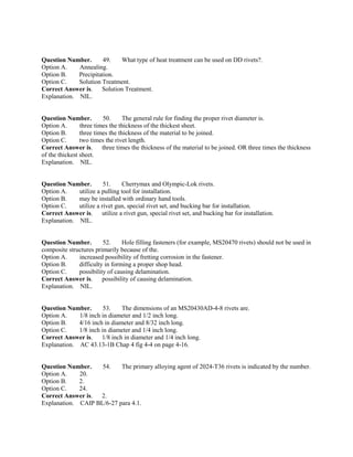 Question Number. 49. What type of heat treatment can be used on DD rivets?.
Option A. Annealing.
Option B. Precipitation.
Option C. Solution Treatment.
Correct Answer is. Solution Treatment.
Explanation. NIL.
Question Number. 50. The general rule for finding the proper rivet diameter is.
Option A. three times the thickness of the thickest sheet.
Option B. three times the thickness of the material to be joined.
Option C. two times the rivet length.
Correct Answer is. three times the thickness of the material to be joined. OR three times the thickness
of the thickest sheet.
Explanation. NIL.
Question Number. 51. Cherrymax and Olympic-Lok rivets.
Option A. utilize a pulling tool for installation.
Option B. may be installed with ordinary hand tools.
Option C. utilize a rivet gun, special rivet set, and bucking bar for installation.
Correct Answer is. utilize a rivet gun, special rivet set, and bucking bar for installation.
Explanation. NIL.
Question Number. 52. Hole filling fasteners (for example, MS20470 rivets) should not be used in
composite structures primarily because of the.
Option A. increased possibility of fretting corrosion in the fastener.
Option B. difficulty in forming a proper shop head.
Option C. possibility of causing delamination.
Correct Answer is. possibility of causing delamination.
Explanation. NIL.
Question Number. 53. The dimensions of an MS20430AD-4-8 rivets are.
Option A. 1/8 inch in diameter and 1/2 inch long.
Option B. 4/16 inch in diameter and 8/32 inch long.
Option C. 1/8 inch in diameter and 1/4 inch long.
Correct Answer is. 1/8 inch in diameter and 1/4 inch long.
Explanation. AC 43.13-1B Chap 4 fig 4-4 on page 4-16.
Question Number. 54. The primary alloying agent of 2024-T36 rivets is indicated by the number.
Option A. 20.
Option B. 2.
Option C. 24.
Correct Answer is. 2.
Explanation. CAIP BL/6-27 para 4.1.
 