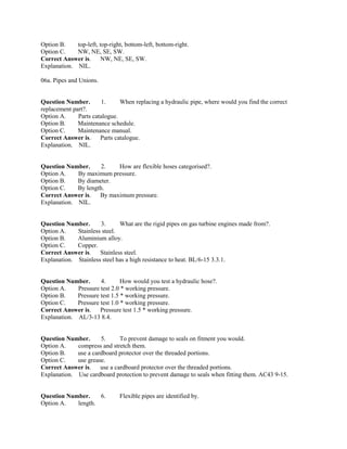 Option B. top-left, top-right, bottom-left, bottom-right.
Option C. NW, NE, SE, SW.
Correct Answer is. NW, NE, SE, SW.
Explanation. NIL.
06a. Pipes and Unions.
Question Number. 1. When replacing a hydraulic pipe, where would you find the correct
replacement part?.
Option A. Parts catalogue.
Option B. Maintenance schedule.
Option C. Maintenance manual.
Correct Answer is. Parts catalogue.
Explanation. NIL.
Question Number. 2. How are flexible hoses categorised?.
Option A. By maximum pressure.
Option B. By diameter.
Option C. By length.
Correct Answer is. By maximum pressure.
Explanation. NIL.
Question Number. 3. What are the rigid pipes on gas turbine engines made from?.
Option A. Stainless steel.
Option B. Aluminium alloy.
Option C. Copper.
Correct Answer is. Stainless steel.
Explanation. Stainless steel has a high resistance to heat. BL/6-15 3.3.1.
Question Number. 4. How would you test a hydraulic hose?.
Option A. Pressure test 2.0 * working pressure.
Option B. Pressure test 1.5 * working pressure.
Option C. Pressure test 1.0 * working pressure.
Correct Answer is. Pressure test 1.5 * working pressure.
Explanation. AL/3-13 8.4.
Question Number. 5. To prevent damage to seals on fitment you would.
Option A. compress and stretch them.
Option B. use a cardboard protector over the threaded portions.
Option C. use grease.
Correct Answer is. use a cardboard protector over the threaded portions.
Explanation. Use cardboard protection to prevent damage to seals when fitting them. AC43 9-15.
Question Number. 6. Flexible pipes are identified by.
Option A. length.
 