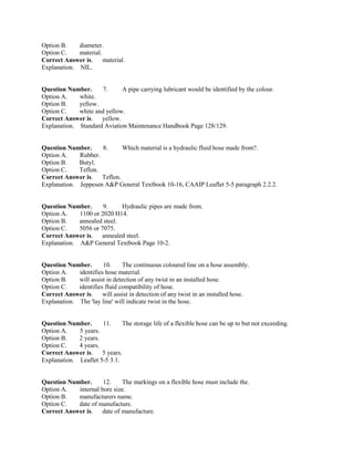 Option B. diameter.
Option C. material.
Correct Answer is. material.
Explanation. NIL.
Question Number. 7. A pipe carrying lubricant would be identified by the colour.
Option A. white.
Option B. yellow.
Option C. white and yellow.
Correct Answer is. yellow.
Explanation. Standard Aviation Maintenance Handbook Page 128/129.
Question Number. 8. Which material is a hydraulic fluid hose made from?.
Option A. Rubber.
Option B. Butyl.
Option C. Teflon.
Correct Answer is. Teflon.
Explanation. Jeppesen A&P General Textbook 10-16, CAAIP Leaflet 5-5 paragraph 2.2.2.
Question Number. 9. Hydraulic pipes are made from.
Option A. 1100 or 2020 H14.
Option B. annealed steel.
Option C. 5056 or 7075.
Correct Answer is. annealed steel.
Explanation. A&P General Textbook Page 10-2.
Question Number. 10. The continuous coloured line on a hose assembly.
Option A. identifies hose material.
Option B. will assist in detection of any twist in an installed hose.
Option C. identifies fluid compatibility of hose.
Correct Answer is. will assist in detection of any twist in an installed hose.
Explanation. The 'lay line' will indicate twist in the hose.
Question Number. 11. The storage life of a flexible hose can be up to but not exceeding.
Option A. 5 years.
Option B. 2 years.
Option C. 4 years.
Correct Answer is. 5 years.
Explanation. Leaflet 5-5 3.1.
Question Number. 12. The markings on a flexible hose must include the.
Option A. internal bore size.
Option B. manufacturers name.
Option C. date of manufacture.
Correct Answer is. date of manufacture.
 
