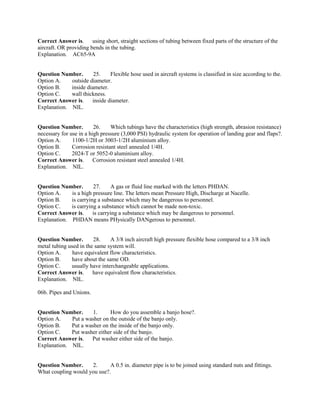 Correct Answer is. using short, straight sections of tubing between fixed parts of the structure of the
aircraft. OR providing bends in the tubing.
Explanation. AC65-9A
Question Number. 25. Flexible hose used in aircraft systems is classified in size according to the.
Option A. outside diameter.
Option B. inside diameter.
Option C. wall thickness.
Correct Answer is. inside diameter.
Explanation. NIL.
Question Number. 26. Which tubings have the characteristics (high strength, abrasion resistance)
necessary for use in a high pressure (3,000 PSI) hydraulic system for operation of landing gear and flaps?.
Option A. 1100-1/2H or 3003-1/2H aluminium alloy.
Option B. Corrosion resistant steel annealed 1/4H.
Option C. 2024-T or 5052-0 aluminium alloy.
Correct Answer is. Corrosion resistant steel annealed 1/4H.
Explanation. NIL.
Question Number. 27. A gas or fluid line marked with the letters PHDAN.
Option A. is a high pressure line. The letters mean Pressure High, Discharge at Nacelle.
Option B. is carrying a substance which may be dangerous to personnel.
Option C. is carrying a substance which cannot be made non-toxic.
Correct Answer is. is carrying a substance which may be dangerous to personnel.
Explanation. PHDAN means PHysically DANgerous to personnel.
Question Number. 28. A 3/8 inch aircraft high pressure flexible hose compared to a 3/8 inch
metal tubing used in the same system will.
Option A. have equivalent flow characteristics.
Option B. have about the same OD.
Option C. usually have interchangeable applications.
Correct Answer is. have equivalent flow characteristics.
Explanation. NIL.
06b. Pipes and Unions.
Question Number. 1. How do you assemble a banjo hose?.
Option A. Put a washer on the outside of the banjo only.
Option B. Put a washer on the inside of the banjo only.
Option C. Put washer either side of the banjo.
Correct Answer is. Put washer either side of the banjo.
Explanation. NIL.
Question Number. 2. A 0.5 in. diameter pipe is to be joined using standard nuts and fittings.
What coupling would you use?.
 