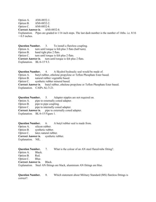 Option A. AN8-8852-1.
Option B. AN8-8852-2.
Option C. AN8-8852-8.
Correct Answer is. AN8-8852-8.
Explanation. Pipes are graded in 1/16 inch steps. The last dash number is the number of 16ths. i.e. 8/16
= 0.5 inches.
Question Number. 3. To install a flareless coupling.
Option A. turn until torque is felt plus 3 flats (half turn).
Option B. hand tight plus 2 flats.
Option C. turn until torque is felt plus 2 flats.
Correct Answer is. turn until torque is felt plus 2 flats.
Explanation. BL/6-15 9.3.
Question Number. 4. A Skydrol hydraulic seal would be made of.
Option A. butyl rubber, ethelene propylene or Teflon Phosphate Ester based.
Option B. natural rubber vegetable based.
Option C. synthetic rubber mineral based.
Correct Answer is. butyl rubber, ethelene propylene or Teflon Phosphate Ester based.
Explanation. CAIPs AL/3-21.
Question Number. 5. Adapter nipples are not required on.
Option A. pipe to externally coned adapter.
Option B. pipe to pipe coupling.
Option C. pipe to internally coned adapter.
Correct Answer is. pipe to externally coned adapter.
Explanation. BL/6-15 Figure 1.
Question Number. 6. A butyl rubber seal is made from.
Option A. silicon rubber.
Option B. synthetic rubber.
Option C. latex natural rubber.
Correct Answer is. synthetic rubber.
Explanation. NIL.
Question Number. 7. What is the colour of an AN steel flared-tube fitting?.
Option A. Black.
Option B. Red.
Option C. Blue.
Correct Answer is. Black.
Explanation. Steel AN fittings are black, aluminium AN fittings are blue.
Question Number. 8. Which statement about Military Standard (MS) flareless fittings is
correct?.
 