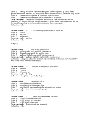 Option A. During installation, MS flareless fittings are normally tightened by turning the nut a
specified amount after the sleeve and fitting sealing surface have made contact, rather than being torqued.
Option B. MS flareless fittings must be tightened to a specific torque.
Option C. MS flareless fittings should not be lubricated prior to assembly.
Correct Answer is. MS flareless fittings must be tightened to a specific torque. OR During
installation, MS flareless fittings are normally tightened by turning the nut a specified amount after the
sleeve and fitting sealing surface have made contact, rather than being torqued.
Explanation. NIL.
Question Number. 9. A flexible sealing element subject to motion is a.
Option A. gasket.
Option B. packing.
Option C. compound.
Correct Answer is. packing.
Explanation. NIL.
07. Springs.
Question Number. 1. Coil springs are made from.
Option A. carbon or alloy steels with high working stress.
Option B. low carbon steels with high working stress.
Option C. carbon or high alloy steels with low working stress.
Correct Answer is. carbon or high alloy steels with low working stress.
Explanation. Spring steel is hardened (therefore high carbon) steel or alloy steel and work under low
stress so they remain within the elastic region.
Question Number. 2. What load are spring hooks subjected to?.
Option A. Bending.
Option B. Tension.
Option C. Compressive.
Correct Answer is. Bending.
Explanation. Spring hooks are under bending stress.
Question Number. 3. Steel music wire is.
Option A. used for lower strength springs.
Option B. made of high carbon or nickel alloy.
Option C. used for high strength springs and as progressive-rate springs.
Correct Answer is. used for lower strength springs.
Explanation. NIL.
Question Number. 4. A spring should be inspected for correct.
Option A. length, strength and squareness.
Option B. width, strength and squareness.
Option C. width, length and strength.
Correct Answer is. length, strength and squareness.
Explanation. NIL.
 