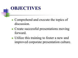 OBJECTIVES
 Comprehend and execute the topics of
discussion.
 Create successful presentations moving
forward.
 Utilize this training to foster a new and
improved corporate presentation culture.
 
