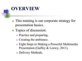 OVERVIEW
 This training is our corporate strategy for
presentation basics.
 Topics of discussion:
 Practice and preparing.
 Creating the ambiance.
 Eight Steps to Making a Powerful Multimedia
Presentation (Guffey & Loewy, 2011).
 Delivery Methods.
 
