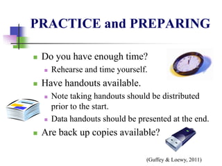 PRACTICE and PREPARING
 Do you have enough time?
 Rehearse and time yourself.
 Have handouts available.
 Note taking handouts should be distributed
prior to the start.
 Data handouts should be presented at the end.
 Are back up copies available?
(Guffey & Loewy, 2011)
 