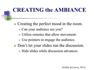 CREATING the AMBIANCE
 Creating the perfect mood in the room.
 Can your audience see you?
 Utilize remotes that allow movement.
 Use pointers to engage the audience.
 Don’t let your slides run the discussion.
 Hide slides while discussion advances.
(Guffey & Loewy, 2011)
 