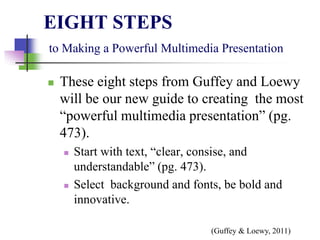 EIGHT STEPS
to Making a Powerful Multimedia Presentation
 These eight steps from Guffey and Loewy
will be our new guide to creating the most
“powerful multimedia presentation” (pg.
473).
 Start with text, “clear, consise, and
understandable” (pg. 473).
 Select background and fonts, be bold and
innovative.
(Guffey & Loewy, 2011)
 
