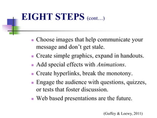 EIGHT STEPS (cont…)
 Choose images that help communicate your
message and don’t get stale.
 Create simple graphics, expand in handouts.
 Add special effects with Animations.
 Create hyperlinks, break the monotony.
 Engage the audience with questions, quizzes,
or tests that foster discussion.
 Web based presentations are the future.
(Guffey & Loewy, 2011)
 