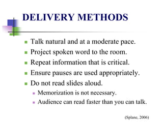 DELIVERY METHODS
 Talk natural and at a moderate pace.
 Project spoken word to the room.
 Repeat information that is critical.
 Ensure pauses are used appropriately.
 Do not read slides aloud.
 Memorization is not necessary.
 Audience can read faster than you can talk.
(Splane, 2006)
 