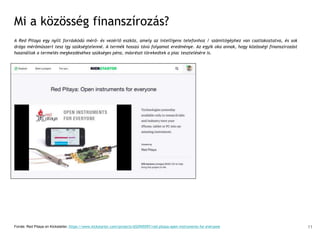 Mi a közösség finanszírozás?
A Red Pitaya egy nyílt forráskódú mérő- és vezérlő eszköz, amely az intelligens telefonhoz / számítógéphez van csatlakoztatva, és sok
drága mérőműszert tesz így szükségtelenné. A termék hosszú távú folyamat eredménye. Az egyik oka annak, hogy közösségi finanszírozást
használtak a termelés megkezdéséhez szükséges pénz, másrészt törekedtek a piac tesztelésére is.
Forrás: Red Pitaya on Kickstarter, https://www.kickstarter.com/projects/652945597/red-pitaya-open-instruments-for-everyone 11
 