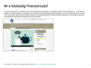 Mi a közösség finanszírozás?
A projekt kiterjesztette a meglévő, csak online rádióállomás portfólióját, és hozzáadott reggeli híreket szekciókat is. A detektor.fm
mögött álló vállalat ugyanazon a platformon már futtatott egy közösségi finanszírozás kampányt, ami az előző közösségre épült. De még
ennél is fontosabb, hogy társ-partnerségeket használt fel a finanszírozók számára további járulékok nyújtására. Ez azt mutatja, hogy a kkv-
k partnerségeket használhatnak kampányuk növelése érdekében.
Forrás: detektor.fm startet eine Vormittagssendung on Visionbakery, http://www.visionbakery.com/detektorfm2 15
 